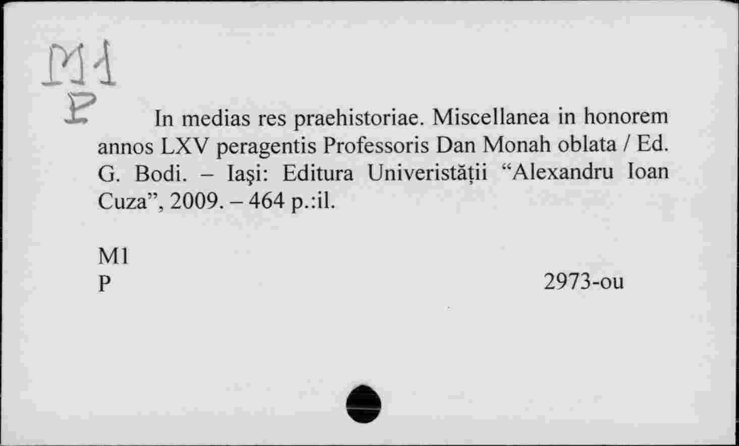 ﻿ш
In medias res praehistoriae. Miscellanea in honorem annos LXV peragentis Professoris Dan Monah oblata / Ed. G. Bodi. - Ia§i: Editura Univeristätii “Alexandru Ioan Cuza”, 2009.-464 p.:il.
Ml
P
2973-ou